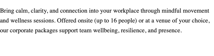 Bring calm, clarity, and connection into your workplace through mindful movement and wellness sessions. Offered onsite (up to 16 people) or at a venue of your choice, our corporate packages support team wellbeing, resilience, and presence.